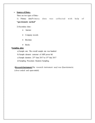  Sources of Data:-
There are two types of Data:-
1) Primary data:P r ima r y d a t a w a s c o lle c t e d w it h he lp o f
“questionnaire method”
2) Secondary data:-
 Internet
 Company records
 Brochure
 Books
•Sampling plan:
a) Sample size: The overall sample size was hundred
b) Sample element: customer of ABP power ltd.
c) Sample duration: 25th June 2017 to 15th July 2017
d) Sampling Procedure: Random Sampling.
•Research Instrument:The research instrument used was Questionnaire
(close-ended and open-ended).
 