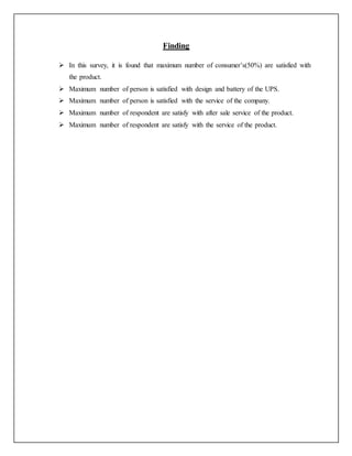 Finding
 In this survey, it is found that maximum number of consumer’s(50%) are satisfied with
the product.
 Maximum number of person is satisfied with design and battery of the UPS.
 Maximum number of person is satisfied with the service of the company.
 Maximum number of respondent are satisfy with after sale service of the product.
 Maximum number of respondent are satisfy with the service of the product.
 