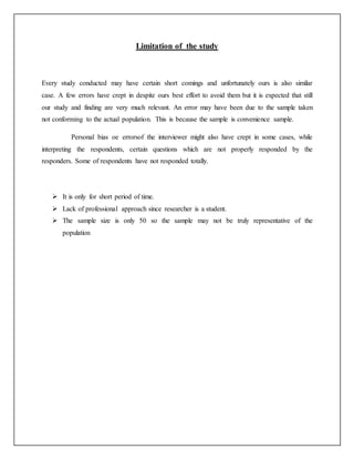 Limitation of the study
Every study conducted may have certain short comings and unfortunately ours is also similar
case. A few errors have crept in despite ours best effort to avoid them but it is expected that still
our study and finding are very much relevant. An error may have been due to the sample taken
not conforming to the actual population. This is because the sample is convenience sample.
Personal bias oe errorsof the interviewer might also have crept in some cases, while
interpreting the respondents, certain questions which are not properly responded by the
responders. Some of respondents have not responded totally.
 It is only for short period of time.
 Lack of professional approach since researcher is a student.
 The sample size is only 50 so the sample may not be truly representative of the
population
 