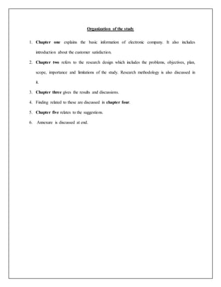 Organization of the study
1. Chapter one explains the basic information of electronic company. It also includes
introduction about the customer satisfaction.
2. Chapter two refers to the research design which includes the problems, objectives, plan,
scope, importance and limitations of the study. Research methodology is also discussed in
it.
3. Chapter three gives the results and discussions.
4. Finding related to these are discussed in chapter four.
5. Chapter five relates to the suggestions.
6. Annexure is discussed at end.
 