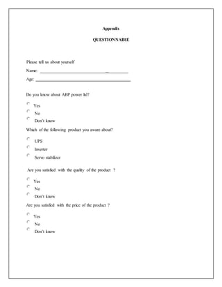Appendix
QUESTIONNAIRE
Please tell us about yourself
Name: ______________________________ _________
Age:
Do you know about ABP power ltd?
Yes
No
Don’t know
Which of the following product you aware about?
UPS
Inverter
Servo stabilizer
Are you satisfied with the quality of the product ?
Yes
No
Don’t know
Are you satisfied with the price of the product ?
Yes
No
Don’t know
 