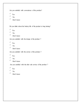 Are you satisfied with convenience of the product?
Yes
No
Don’t know
Do you think about the battery life of the product is long lasting?
Yes
No
Don’t know
Are you satisfied with the design of the product ?
Yes
No
Don’t know
Are you satisfied with the service of the product ?
Yes
No
Don’t know
Are you satisfied with the after sale service of the product ?
Yes
No
Don’t know
 