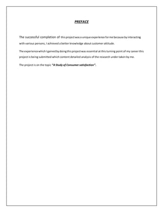 PREFACE
The successful completion of thisprojectwasa unique experience forme because byinteracting
with various persons, I achieved a better knowledge about customer attitude.
The experiencewhichI gainedbydoingthisprojectwas essential at this turning point of my career this
project is being submitted which content detailed analysis of the research under taken by me.
The project is on the topic “A Study of Consumer satisfaction”.
 