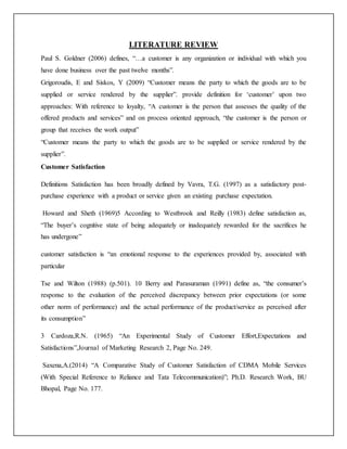 LITERATURE REVIEW
Paul S. Goldner (2006) defines, “…a customer is any organization or individual with which you
have done business over the past twelve months”.
Grigoroudis, E and Siskos, Y (2009) “Customer means the party to which the goods are to be
supplied or service rendered by the supplier”. provide definition for ‘customer’ upon two
approaches: With reference to loyalty, “A customer is the person that assesses the quality of the
offered products and services” and on process oriented approach, “the customer is the person or
group that receives the work output”
“Customer means the party to which the goods are to be supplied or service rendered by the
supplier”.
Customer Satisfaction
Definitions Satisfaction has been broadly defined by Vavra, T.G. (1997) as a satisfactory post-
purchase experience with a product or service given an existing purchase expectation.
Howard and Sheth (1969)5 According to Westbrook and Reilly (1983) define satisfaction as,
“The buyer’s cognitive state of being adequately or inadequately rewarded for the sacrifices he
has undergone”
customer satisfaction is “an emotional response to the experiences provided by, associated with
particular
Tse and Wilton (1988) (p.501). 10 Berry and Parasuraman (1991) define as, “the consumer’s
response to the evaluation of the perceived discrepancy between prior expectations (or some
other norm of performance) and the actual performance of the product/service as perceived after
its consumption”
3 Cardoza,R.N. (1965) “An Experimental Study of Customer Effort,Expectations and
Satisfactions”,Journal of Marketing Research 2, Page No. 249.
Saxena,A.(2014) “A Comparative Study of Customer Satisfaction of CDMA Mobile Services
(With Special Reference to Reliance and Tata Telecommunication)”; Ph.D. Research Work, BU
Bhopal, Page No. 177.
 
