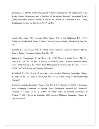 Gummesson, E. (1993), Quality Management in Service Organizations: An Interpretation of the
Service Quality Phenomenon and a Synthesis of International Research, International Service
Quality Association, Karlstad, Sweden. 6 Heskett, J.L., Sasser, W.E. and Hart, C.W.L. (1990),
Breakthrough Service, The Free Press, New York, NY.
Heskett, J.L., Jones, T.O., Loveman, G.W., Sasser, W.E. Jr and Schlesinger, L.A. (1994),
“Putting the Service Profit Chain To Work”, Harvard Business Review, March-April, Page No.
105.
Reicheld, F.F. and Sasser, W.E. Jr (1990), “Zero Defections Comes to Services”, Harvard
Business Review, September-October, Page No. 107.
Zeithaml, V., Parasuraman, A. and Berry, L.L. (1990), Delivering Quality Service, The Free
Press, New York, NY. 10 Roth, A. and van der Velde M. (1991), “Customer Perceived Quality
Drives Retail Banking in the 1990s”, Bank Management, November, Page No. 29. 11 Yi, Y.
(1990), “A Critical Review of Consumer Satisfaction”
in Zeithaml, V. (Ed.), Review of Marketing, 1990, American Marketing Association, Chicago,
IL, Page No. 68. 12 Jacoby, J. and Kyner, D.B. (1973), “Brand loyalty vs. repeat purchasing
behaviour”,
Journal of Marketing Research, February, Page No. 1-9. 13 Fornier, S. (1994), A Consumer-
based Relationship Framework for Strategic Brand Management, published PhD dissertation,
University of Florida. 14 Yi, Y. (1990), “A critical review of consumer satisfaction”, in
Zeithaml, V. (Ed.), Review of Marketing, 1990, American Marketing Association, Chicago, IL,
Page No. 68-123.
 