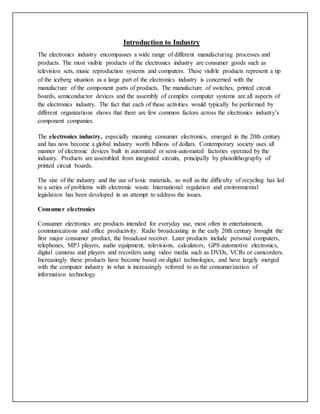 Introduction to Industry
The electronics industry encompasses a wide range of different manufacturing processes and
products. The most visible products of the electronics industry are consumer goods such as
television sets, music reproduction systems and computers. These visible products represent a tip
of the iceberg situation as a large part of the electronics industry is concerned with the
manufacture of the component parts of products. The manufacture of switches, printed circuit
boards, semiconductor devices and the assembly of complex computer systems are all aspects of
the electronics industry. The fact that each of these activities would typically be performed by
different organizations shows that there are few common factors across the electronics industry’s
component companies.
The electronics industry, especially meaning consumer electronics, emerged in the 20th century
and has now become a global industry worth billions of dollars. Contemporary society uses all
manner of electronic devices built in automated or semi-automated factories operated by the
industry. Products are assembled from integrated circuits, principally by photolithography of
printed circuit boards.
The size of the industry and the use of toxic materials, as well as the difficulty of recycling has led
to a series of problems with electronic waste. International regulation and environmental
legislation has been developed in an attempt to address the issues.
Consumer electronics
Consumer electronics are products intended for everyday use, most often in entertainment,
communications and office productivity. Radio broadcasting in the early 20th century brought the
first major consumer product, the broadcast receiver. Later products include personal computers,
telephones, MP3 players, audio equipment, televisions, calculators, GPS automotive electronics,
digital cameras and players and recorders using video media such as DVDs, VCRs or camcorders.
Increasingly these products have become based on digital technologies, and have largely merged
with the computer industry in what is increasingly referred to as the consumerization of
information technology.
 