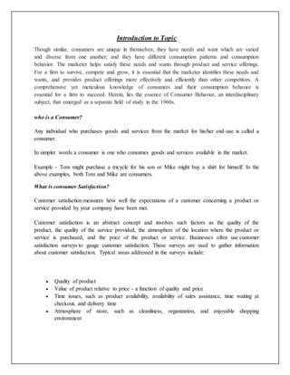 Introduction to Topic
Though similar, consumers are unique in themselves; they have needs and want which are varied
and diverse from one another; and they have different consumption patterns and consumption
behavior. The marketer helps satisfy these needs and wants through product and service offerings.
For a firm to survive, compete and grow, it is essential that the marketer identifies these needs and
wants, and provides product offerings more effectively and efficiently than other competitors. A
comprehensive yet meticulous knowledge of consumers and their consumption behavior is
essential for a firm to succeed. Herein, lies the essence of Consumer Behavior, an interdisciplinary
subject, that emerged as a separate field of study in the 1960s.
who is a Consumer?
Any individual who purchases goods and services from the market for his/her end-use is called a
consumer.
In simpler words a consumer is one who consumes goods and services available in the market.
Example - Tom might purchase a tricycle for his son or Mike might buy a shirt for himself. In the
above examples, both Tom and Mike are consumers.
What is consumer Satisfaction?
Customer satisfaction measures how well the expectations of a customer concerning a product or
service provided by your company have been met.
Customer satisfaction is an abstract concept and involves such factors as the quality of the
product, the quality of the service provided, the atmosphere of the location where the product or
service is purchased, and the price of the product or service. Businesses often use customer
satisfaction surveys to gauge customer satisfaction. These surveys are used to gather information
about customer satisfaction. Typical areas addressed in the surveys include:
 Quality of product
 Value of product relative to price - a function of quality and price
 Time issues, such as product availability, availability of sales assistance, time waiting at
checkout, and delivery time
 Atmosphere of store, such as cleanliness, organization, and enjoyable shopping
environment
 