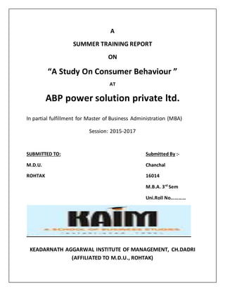 A
SUMMER TRAINING REPORT
ON
“A Study On Consumer Behaviour ”
AT
ABP power solution private ltd.
In partial fulfillment for Master of Business Administration (MBA)
Session: 2015-2017
SUBMITTED TO: Submitted By :-
M.D.U. Chanchal
ROHTAK 16014
M.B.A. 3rd
Sem
Uni.Roll No…………
KEADARNATH AGGARWAL INSTITUTE OF MANAGEMENT, CH.DADRI
(AFFILIATED TO M.D.U., ROHTAK)
 