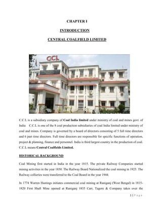 CHAPTER I

                                INTRODUCTION

                       CENTRAL COALFIELD LIMITED




C.C.L is a subsidiary company of Coal India limited under ministry of coal and mines govt. of
India   C.C.L is one of the 8 coal production subsidiaries of coal India limited under ministry of
coal and mines. Company is governed by a board of directors consisting of 5 full time directors
and 6 part time directors. Full time directors are responsible for specific functions of operation,
project & planning, finance and personnel. India is third largest country in the production of coal.
C.C.L means Central Coalfields Limited.

HISTORICAL BACKGROUND

Coal Mining first started in India in the year 1815. The private Railway Companies started
mining activities in the year 1850. The Railway Board Nationalized the coal mining in 1925. The
Railway collieries were transferred to the Coal Board in the year 1944.

In 1774 Warren Hastings initiates commercial coal mining at Raniganj (West Bengal) in 1815-
1820 First Shaft Mine opened at Raniganj 1835 Carr, Tagore & Company takes over the

                                                                                         1|Page
 