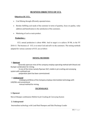BUSINESS OBJECTIVE OF CCL

     Objectives Of CCL

       Coal Mining through efficiently operated mines.

       Besides fulfilling coal needs of the customer in terms of quantity, focus on quality, value
       addition and beneficiation to the satisfaction of the customers.

       Marketing of coal as main product.

      Production :-

         CCL annual production is about 48Mt. And its target is to achieve 50 Mt, in the FY
2010-11. The business of CCL is to mine Coal and sell it to the customers. The mining methods
adopted for various customer of CCL are as follow:




                              MINING METHODS

 1. Opencast
          Generally opencast mine of the company employs operating method with Shovel and
Dumper combination for mining.
          In one of the mines namely Piparwar OcP, mobile in pit crushing and conveying
system with a pithead coal
          preparation plant has been commissioned.

 2. Underground
           Underground Mines of the Company employs intermediate technology with
LHD/SDL and conventional
           manual method for mining.

                                  TECHNOLOGY

1. Opencast

Shovel-Dumper combination Mobile In pit Crushing & Conveying System

2. Underground

Intermediate technology with Load Haul Dumpers and Side Discharge Loader

                                                                                      10 | P a g e
 