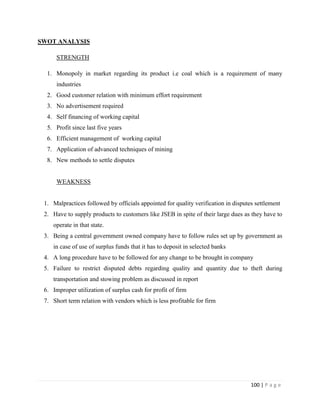 SWOT ANALYSIS

      STRENGTH

  1. Monopoly in market regarding its product i.e coal which is a requirement of many
      industries
  2. Good customer relation with minimum effort requirement
  3. No advertisement required
  4. Self financing of working capital
  5. Profit since last five years
  6. Efficient management of working capital
  7. Application of advanced techniques of mining
  8. New methods to settle disputes


      WEAKNESS


 1. Malpractices followed by officials appointed for quality verification in disputes settlement
 2. Have to supply products to customers like JSEB in spite of their large dues as they have to
    operate in that state.
 3. Being a central government owned company have to follow rules set up by government as
    in case of use of surplus funds that it has to deposit in selected banks
 4. A long procedure have to be followed for any change to be brought in company
 5. Failure to restrict disputed debts regarding quality and quantity due to theft during
    transportation and stowing problem as discussed in report
 6. Improper utilization of surplus cash for profit of firm
 7. Short term relation with vendors which is less profitable for firm




                                                                                    100 | P a g e
 