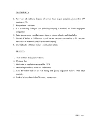 OPPURTUNITY


1. New ways of profitable disposal of surplus funds as per guidelines discussed in 197
   meeting of CIL
2. Range of new customers
3. It is a subsidiary of largest coal producing company in world so has to face negligible
   competition
4. Being a government owned company it enjoys various subsidies and other helps.
5. Issue of 10% share as IPO brought a public owned company characteristic to this company
   which will be profitable for both public and company
6. Disputed debts settlement by new securitization scheme


   THREATS


1. Theft problem during transportation
2. Disputed dues
3. Obligation to supply to customers like JSEB
4. Decreasing number of mines and coal reserve
5. Less developed methods of coal mining and quality inspection method         than other
    countries
6. Lack of advanced methods of inventory management.




                                                                              101 | P a g e
 