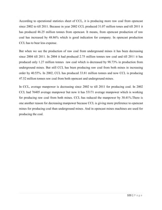 According to operational statistics sheet of CCL, it is producing more raw coal from opencast
since 2002 to till 2011. Because in year 2002 CCL produced 31.07 million tones and till 2011 it
has produced 46.25 million tonnes from opencast. It means, from opencast production of raw
coal has increased by 48.86% which is good indication for company. In opencast production
CCL has to bear less expense.

But when we see the production of raw coal from underground mines it has been decreasing
since 2004 till 2011. In 2004 it had produced 2.75 million tonnes raw coal and till 2011 it has
produced only 1.27 million tonnes raw coal which is decreased by 98.73% in production from
underground mines. But still CCL has been producing raw coal from both mines in increasing
order by 40.55%. In 2002, CCL has produced 33.81 million tonnes and now CCL is producing
47.52 million tonnes raw coal from both opencast and underground mines.

In CCL, average manpower is decreasing since 2002 to till 2011 for producing coal. In 2002
CCL had 76405 average manpower but now it has 53171 average manpower which is working
for producing raw coal from both mines. CCL has reduced the manpower by 30.41%.There is
one another reason for decreasing manpower because CCL is giving more preference to opencast
mines for producing coal than underground mines. And in opencast mines machines are used for
producing the coal.




                                                                                  103 | P a g e
 