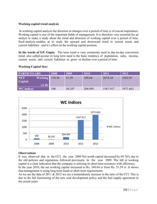 Working capital trend analysis

 In working capital analysis the direction at changes over a period of time is of crucial importance.
Working capital is one of the important fields of management. It is therefore very essential for an
analyst to make a study about the trend and direction of working capital over a period of time.
Such analysis enables as to study the upward and downward trend in current assets and
current liabilities and it s effect on the working capital position.

In the words of S.P. Gupta The term trend is very commonly used in day-to-day conversion
trend, also called secular or long term need is the basic tendency of population, sales, income,
current assets, and current liabilities to grow or decline over a period of time

Working Capital Size:

PARTICULARS        2008                2009              2010            2011             2012
NET        Working 170.56              51.59             349.64          2674.24          3362.87
Capital
             (A-B)
WC indices         100                 30.247            204.995         1567.917         1971.663



                                   WC indices
  2500
                                                             1971.663
  2000
                                                1567.917
  1500

  1000                                                                       WC indices

   500                              204.995
             100        30.247
     0
             2008        2009        2010         2011            2012


Observations
It was observed that in the CCL the year 2009 Net worth capital decreased by 69.76% due to
the old policies and regulations followed previously. In the year 2009. The fall in working
capital is a clear indication that the company is utilizing its short term resources with efficiency.
In the year 2010, the net working capital increased to Rs. 349.64 cr from Rs. 51.59 cr .It shows
that management is using long term funds to short term requirements.
As we see the data of 2011 & 2012 we see a tremendously increase in the ratio of the CCl. This is
due to the full functioning of the new coal development policy and the fuel supply agreement in
the recent years.

                                                                                          106 | P a g e
 