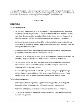 Average collection period are increasing to present situation, CCL average collection period has
been increasing after2010 this is not good sign for the company the year 2012 it was 47 days. It
indicates not good effective collection policy follows by CCL till date DEC 2011 .


                                  CHAPTER VI

SUGGESTIONS

For cash management

    The firm must always maintain a certain balance for the purpose of safety. Sometime
     very heavy demands may suddenly be placed on the firm and unless the firm is able to
     meet those demands quickly, it may be difficult for the firm to carry on the work. It is
     therefore necessary as a precaution to maintain a certain amount of cash balance.

    Each month there must be a regular and full bank reconciliation statement explaining
     exactly why the balances as per cash book and the bank differ. Any cheque not collected
     for long should be investigated.

    Firm should try to prepare the invoice documents immediately after the dispatch of
     goods and should mail them to the clients at the earliest.

    Collection can be accelerated by reducing the lag between the time a customer pays the
     bill and the cheque is collected and the funds made available or the firm use.

    The firm should ensure that there is proper demarcation between the duties of the
     individuals who receive cash and those who record the receipt of cash so that
     misappropriation of cash is prevented.

    The firm is having surplus cash since last 4 -5 years but is only managing it through
     uniform deposits in selected banks which is not very profitable so company should
     invest it surplus funds as per the guidelines provided in 197 meeting of CCL.

For inventory management

    Better coordination among various department namely purchase, marketing and
     finance will help in achieving greater efficiency in inventory management.

    Procedures for disposing obsolete and surplus inventories must be simplified.

    CCL should set benchmark with global competitors and use ideas like JIT to improve
     inventory management.


                                                                                    118 | P a g e
 