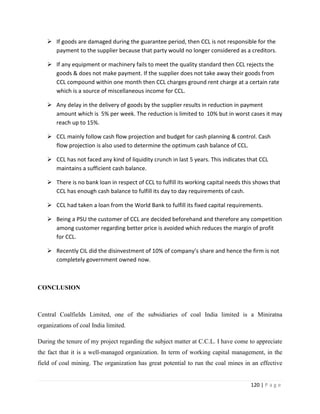 If goods are damaged during the guarantee period, then CCL is not responsible for the
     payment to the supplier because that party would no longer considered as a creditors.

    If any equipment or machinery fails to meet the quality standard then CCL rejects the
     goods & does not make payment. If the supplier does not take away their goods from
     CCL compound within one month then CCL charges ground rent charge at a certain rate
     which is a source of miscellaneous income for CCL.

    Any delay in the delivery of goods by the supplier results in reduction in payment
     amount which is 5% per week. The reduction is limited to 10% but in worst cases it may
     reach up to 15%.

    CCL mainly follow cash flow projection and budget for cash planning & control. Cash
     flow projection is also used to determine the optimum cash balance of CCL.

    CCL has not faced any kind of liquidity crunch in last 5 years. This indicates that CCL
     maintains a sufficient cash balance.

    There is no bank loan in respect of CCL to fulfill its working capital needs this shows that
     CCL has enough cash balance to fulfill its day to day requirements of cash.

    CCL had taken a loan from the World Bank to fulfill its fixed capital requirements.

    Being a PSU the customer of CCL are decided beforehand and therefore any competition
     among customer regarding better price is avoided which reduces the margin of profit
     for CCL.

    Recently CIL did the disinvestment of 10% of company’s share and hence the firm is not
     completely government owned now.



CONCLUSION



Central Coalfields Limited, one of the subsidiaries of coal India limited is a Miniratna
organizations of coal India limited.

During the tenure of my project regarding the subject matter at C.C.L. I have come to appreciate
the fact that it is a well-managed organization. In term of working capital management, in the
field of coal mining. The organization has great potential to run the coal mines in an effective


                                                                                     120 | P a g e
 
