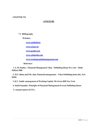 CHAPTER VII

                                    ANNEXURE




       7.1 Bibliography

            Websites:

                www.coalindia.in

                www.ccl.gov.in

                www.google.com

                www.wikipedia.com

                www.workingcapitalmanagement.com

             Reference:

 1. I. M. Pandey - Financial Management Vikas Publishing House Pvt. Ltd. - Ninth
Edition 2006

 2. M.Y. Khan and P.K. Jain, Financial management – Vikas Publishing house ltd., New
Delhi.

 3. K.V. Smith- management of Working Capital- Mc-Grow-Hill New York

 4. Satish Inamdar- Principles of Financial Management-Everest Publishing House

 5. Annual reports of CCL.




                                                                           122 | P a g e
 