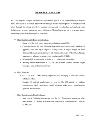 SOCIAL SIDE OF BUSINESS



CCL has played a catalytic role in the socio-economic growth of the Jharkhand region. For the
last 5 decades of its existence, it has virtually brought about a metamorphosis in many backward
areas through its mining activity by creating employment opportunities and reaching basic
infrastructure to many remote and inaccessible areas. Mining has turned out to be a main source
of earning for the State Exchequer of Jharkhand.


    Major Contributor to Basic Infrastructure:
              Spend over Rs. 1042 crores on social overhead onwards 1998.
              Constructed over 160 kms. of heavy duty coal transportation roads, 300 kms of
               approach road and equal length of colony roads, 6 major bridges on river
               Damodar (2 under construction), 59455 permanent houses, 19 hospitals, besides
               water supply schemes covering over a population of 5.02 lakhs.
              Grant in aid & infrastructure facilities to 195 educational institutions.
              Building permanent road link “COAL TRUNK ROAD” of about 196 kms length
               linking its areas and various districts.


    Major Employer:
              62827 (as on 1.11.2006) directly employed (35% belonging to scheduled caste &
               scheduled tribes).
              Sources of indirect employment to over 2, 00, 000 people in loading,
               transportation, civil construction, small industries, coke ovens, manufacturing
               agencies, ancillaries etc.


    Major Contributor to State Exchequer:
              State central Exchequer have earned over Rs. 2811.56 crores of royalty and other
               taxes from CCL‟s mining activities after formation of Jharkhand state. (2000-01
               to 2005-06)




                                                                                           18 | P a g e
 