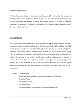 Community Development


CCL has been contributing to community development and tribal welfare by augmenting
drinking water facilities, health care, education, rural and link roads, besides promoting trades
for self-employment opportunities in around 500 villages adjacent to its areas of operation.
Community Development Programme was initiated in 1981 and since then it has spent over Rs.
18 crores on these activities.




ENVIRONMENT


Eco-friendly mining techniques concept are being followed to keep our environment safe. CCL
is adopting concurrent reclamation for projects like Piparwar, Ashoka, KDH and Parej East OCP.
In other projects decoaled area is reclaimed through internal dumping and subsequently planted.
Plantation is also being done on external dumps. A green belt is also created around quarry,
CHPs etc. by planting rows of trees to arrest fugitive dust as well as the noise. In addition to this,
regular water spraying on haul roads by mobile water sprinklers are being done to suppress air
pollution. In some of the fields fixed water sprinkles are also provided. Company is providing
domestic gas to our workmen in lieu of coal to avoid air pollution. Not only this, regular
monitoring of ambient air and water, quality of each mines are being carried out to check
environment.


    CCL‟s Coal Consumers
              More than 20 thermal Power stations including those in Jharkhand.
              Five Steel Plants.
              Five Fertilizer Plants.
              20 Cement Plants.
              Around 600 Industrial units Large, Medium and Small Scale.




                                                                                          19 | P a g e
 