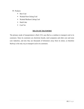 Products
              Raw Coal
              Washed Non-Coking Coal
              Washed Medium Coking Coal
              Hard Coke
              Coal Tar


                                   MEANS OF TRANSPORT

The primary mode of transportation is Rail; CCL uses Rail as a medium to transport coal to its
customers. Since its customers are electricity boards, steel companies and other core and none
core industries, and also they are thousands of kilometers away from its mines, so therefore
Railway is the only way to transport coal to its customers.




                                                                                   20 | P a g e
 