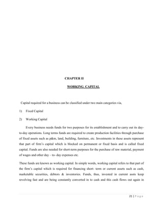 CHAPTER II

                                     WORKING CAPITAL




 Capital required for a business can be classified under two main categories via,

1)   Fixed Capital

2)   Working Capital

     Every business needs funds for two purposes for its establishment and to carry out its day-
to-day operations. Long terms funds are required to create production facilities through purchase
of fixed assets such as p&m, land, building, furniture, etc. Investments in these assets represent
that part of firm‟s capital which is blocked on permanent or fixed basis and is called fixed
capital. Funds are also needed for short-term purposes for the purchase of raw material, payment
of wages and other day – to- day expenses etc.

These funds are known as working capital. In simple words, working capital refers to that part of
the firm‟s capital which is required for financing short- term or current assets such as cash,
marketable securities, debtors & inventories. Funds, thus, invested in current assts keep
revolving fast and are being constantly converted in to cash and this cash flows out again in




                                                                                      21 | P a g e
 