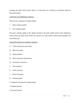 exchange for other current assets. Hence, it is also known as revolving or circulating capital or
short term capital.

CONCEPT OF WORKING CAPITAL

There are two concepts of working capital:

1.   Gross working capital

2.   Net working capital

The gross working capital is the capital invested in the total current assets of the enterprises
current assets are those assets which can convert in to cash within a short period normally one
accounting year.

CONSTITUENTS OF CURRENT ASSETS

1)   Cash in hand and cash at bank

2)   Bills receivables

3)   Sundry debtors

4)   Short term loans and advances.

5)   Inventories of stock as:

a.   Raw material

b.   Work in process

c.   Stores and spares

d.   Finished goods

6. Temporary investment of surplus funds.

7. Prepaid expenses

8. Accrued incomes.


                                                                                     22 | P a g e
 