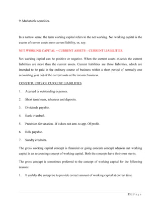 9. Marketable securities.




In a narrow sense, the term working capital refers to the net working. Net working capital is the
excess of current assets over current liability, or, say:

NET WORKING CAPITAL = CURRENT ASSETS – CURRENT LIABILITIES.

Net working capital can be positive or negative. When the current assets exceeds the current
liabilities are more than the current assets. Current liabilities are those liabilities, which are
intended to be paid in the ordinary course of business within a short period of normally one
accounting year out of the current assts or the income business.

CONSTITUENTS OF CURRENT LIABILITIES

1.   Accrued or outstanding expenses.

2.   Short term loans, advances and deposits.

3.   Dividends payable.

4.   Bank overdraft.

5.   Provision for taxation , if it does not amt. to app. Of profit.

6.   Bills payable.

7.   Sundry creditors.

The gross working capital concept is financial or going concern concept whereas net working
capital is an accounting concept of working capital. Both the concepts have their own merits.

The gross concept is sometimes preferred to the concept of working capital for the following
reasons:

1.   It enables the enterprise to provide correct amount of working capital at correct time.




                                                                                        23 | P a g e
 
