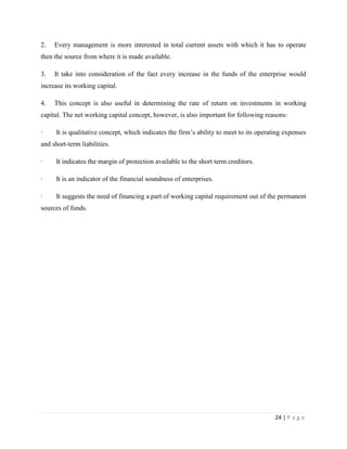 2.   Every management is more interested in total current assets with which it has to operate
then the source from where it is made available.

3.   It take into consideration of the fact every increase in the funds of the enterprise would
increase its working capital.

4.   This concept is also useful in determining the rate of return on investments in working
capital. The net working capital concept, however, is also important for following reasons:

·     It is qualitative concept, which indicates the firm‟s ability to meet to its operating expenses
and short-term liabilities.

·     It indicates the margin of protection available to the short term creditors.

·     It is an indicator of the financial soundness of enterprises.

·     It suggests the need of financing a part of working capital requirement out of the permanent
sources of funds.




                                                                                         24 | P a g e
 