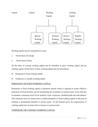 Capital                Capital                Working                          working
                                              Capital                          Capital




                                 Special                Seasonal     Reserve             Regular
                                 Working                Working      Working             Working
                                 Capital                Capital      Capital             Capital



Working capital may be classified in to ways:

o    On the basis of concept.

o     On the basis of time.

On the basis of concept working capital can be classified as gross working capital and net
working capital. On the basis of time, working capital may be classified as:

Ø    Permanent or fixed working capital.

Ø    Temporary or variable working capital

PERMANENT OR FIXED WORKING CAPITAL

Permanent or fixed working capital is minimum amount which is required to ensure effective
utilization of fixed facilities and for maintaining the circulation of current assets. Every firm has
to maintain a minimum level of raw material, work- in-process, finished goods and cash balance.
This minimum level of current assts is called permanent or fixed working capital as this part of
working is permanently blocked in current assets. As the business grow the requirements of
working capital also increases due to increase in current assets.

TEMPORARY OR VARIABLE WORKING CAPITAL



                                                                                            26 | P a g e
 