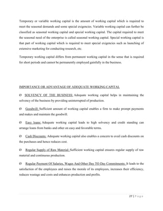 Temporary or variable working capital is the amount of working capital which is required to
meet the seasonal demands and some special exigencies. Variable working capital can further be
classified as seasonal working capital and special working capital. The capital required to meet
the seasonal need of the enterprise is called seasonal working capital. Special working capital is
that part of working capital which is required to meet special exigencies such as launching of
extensive marketing for conducting research, etc.

Temporary working capital differs from permanent working capital in the sense that is required
for short periods and cannot be permanently employed gainfully in the business.




IMPORTANCE OR ADVANTAGE OF ADEQUATE WORKING CAPITAL

Ø SOLVENCY OF THE BUSINESS: Adequate working capital helps in maintaining the
solvency of the business by providing uninterrupted of production.

Ø   Goodwill: Sufficient amount of working capital enables a firm to make prompt payments
and makes and maintain the goodwill.

Ø   Easy loans: Adequate working capital leads to high solvency and credit standing can
arrange loans from banks and other on easy and favorable terms.

Ø   Cash Discounts: Adequate working capital also enables a concern to avail cash discounts on
the purchases and hence reduces cost.

Ø   Regular Supply of Raw Material: Sufficient working capital ensures regular supply of raw
material and continuous production.

Ø   Regular Payment Of Salaries, Wages And Other Day TO Day Commitments: It leads to the
satisfaction of the employees and raises the morale of its employees, increases their efficiency,
reduces wastage and costs and enhances production and profits.




                                                                                      27 | P a g e
 
