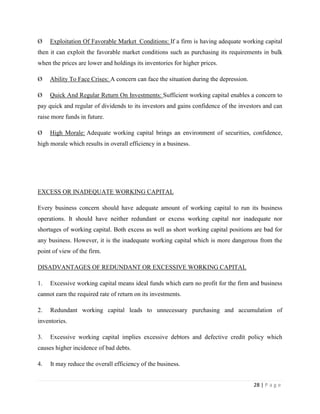 Ø    Exploitation Of Favorable Market Conditions: If a firm is having adequate working capital
then it can exploit the favorable market conditions such as purchasing its requirements in bulk
when the prices are lower and holdings its inventories for higher prices.

Ø    Ability To Face Crises: A concern can face the situation during the depression.

Ø    Quick And Regular Return On Investments: Sufficient working capital enables a concern to
pay quick and regular of dividends to its investors and gains confidence of the investors and can
raise more funds in future.

Ø    High Morale: Adequate working capital brings an environment of securities, confidence,
high morale which results in overall efficiency in a business.




EXCESS OR INADEQUATE WORKING CAPITAL

Every business concern should have adequate amount of working capital to run its business
operations. It should have neither redundant or excess working capital nor inadequate nor
shortages of working capital. Both excess as well as short working capital positions are bad for
any business. However, it is the inadequate working capital which is more dangerous from the
point of view of the firm.

DISADVANTAGES OF REDUNDANT OR EXCESSIVE WORKING CAPITAL

1.   Excessive working capital means ideal funds which earn no profit for the firm and business
cannot earn the required rate of return on its investments.

2.   Redundant working capital leads to unnecessary purchasing and accumulation of
inventories.

3.   Excessive working capital implies excessive debtors and defective credit policy which
causes higher incidence of bad debts.

4.   It may reduce the overall efficiency of the business.


                                                                                       28 | P a g e
 
