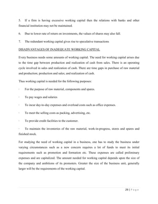 5.   If a firm is having excessive working capital then the relations with banks and other
financial institution may not be maintained.

6.   Due to lower rate of return on investments, the values of shares may also fall.

7.   The redundant working capital gives rise to speculative transactions

DISADVANTAGES OF INADEQUATE WORKING CAPITAL

Every business needs some amounts of working capital. The need for working capital arises due
to the time gap between production and realization of cash from sales. There is an operating
cycle involved in sales and realization of cash. There are time gaps in purchase of raw material
and production; production and sales; and realization of cash.

Thus working capital is needed for the following purposes:

·    For the purpose of raw material, components and spares.

·    To pay wages and salaries

·    To incur day-to-day expenses and overload costs such as office expenses.

·    To meet the selling costs as packing, advertising, etc.

·    To provide credit facilities to the customer.

·    To maintain the inventories of the raw material, work-in-progress, stores and spares and
finished stock.

For studying the need of working capital in a business, one has to study the business under
varying circumstances such as a new concern requires a lot of funds to meet its initial
requirements such as promotion and formation etc. These expenses are called preliminary
expenses and are capitalized. The amount needed for working capital depends upon the size of
the company and ambitions of its promoters. Greater the size of the business unit, generally
larger will be the requirements of the working capital.




                                                                                       29 | P a g e
 