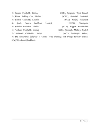 1) Eastern Coalfields Limited                         (ECL), Sanctoria, West Bengal
2) Bharat Coking Coal Limited                           (BCCL), Dhanbad, Jharkhand
3) Central Coalfields Limited                              (CCL), Ranchi, Jharkhand
4)    South     Eastern      Coalfields   Limited              (SECL),    Chattisgarh
5) Western Coalfields Limited                           (WCL), Nagpur, Maharashtra
6) Northern Coalfields Limited                      (NCL), Singrauli, Madhya Pradesh
7)   Mahanadi   Coalfields     Limtied                   (MCL),   Sambalpur,    Orissa;
8) The consultancy company is Central Mine Planning and Design Institute Limited
(CMPDIL),Ranchi,Jharkhand.




                                                                               3|Page
 