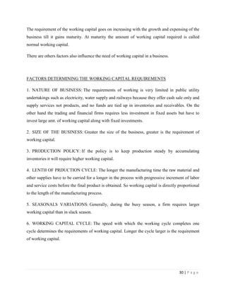 The requirement of the working capital goes on increasing with the growth and expensing of the
business till it gains maturity. At maturity the amount of working capital required is called
normal working capital.

There are others factors also influence the need of working capital in a business.




FACTORS DETERMINING THE WORKING CAPITAL REQUIREMENTS

1. NATURE OF BUSINESS: The requirements of working is very limited in public utility
undertakings such as electricity, water supply and railways because they offer cash sale only and
supply services not products, and no funds are tied up in inventories and receivables. On the
other hand the trading and financial firms requires less investment in fixed assets but have to
invest large amt. of working capital along with fixed investments.

2. SIZE OF THE BUSINESS: Greater the size of the business, greater is the requirement of
working capital.

3. PRODUCTION POLICY: If the policy is to keep production steady by accumulating
inventories it will require higher working capital.

4. LENTH OF PRDUCTION CYCLE: The longer the manufacturing time the raw material and
other supplies have to be carried for a longer in the process with progressive increment of labor
and service costs before the final product is obtained. So working capital is directly proportional
to the length of the manufacturing process.

5. SEASONALS VARIATIONS: Generally, during the busy season, a firm requires larger
working capital than in slack season.

6. WORKING CAPITAL CYCLE: The speed with which the working cycle completes one
cycle determines the requirements of working capital. Longer the cycle larger is the requirement
of working capital.




                                                                                       30 | P a g e
 