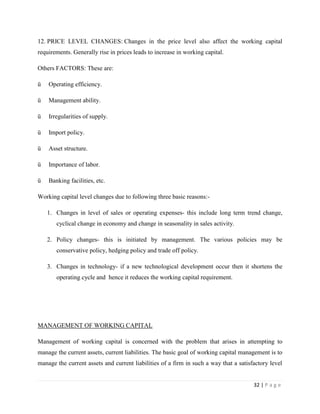12. PRICE LEVEL CHANGES: Changes in the price level also affect the working capital
requirements. Generally rise in prices leads to increase in working capital.

Others FACTORS: These are:

ü   Operating efficiency.

ü   Management ability.

ü   Irregularities of supply.

ü   Import policy.

ü   Asset structure.

ü   Importance of labor.

ü   Banking facilities, etc.

Working capital level changes due to following three basic reasons:-

    1. Changes in level of sales or operating expenses- this include long term trend change,
       cyclical change in economy and change in seasonality in sales activity.

    2. Policy changes- this is initiated by management. The various policies may be
       conservative policy, hedging policy and trade off policy.

    3. Changes in technology- if a new technological development occur then it shortens the
       operating cycle and hence it reduces the working capital requirement.




MANAGEMENT OF WORKING CAPITAL

Management of working capital is concerned with the problem that arises in attempting to
manage the current assets, current liabilities. The basic goal of working capital management is to
manage the current assets and current liabilities of a firm in such a way that a satisfactory level


                                                                                       32 | P a g e
 