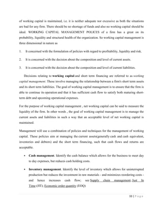 of working capital is maintained, i.e. it is neither adequate nor excessive as both the situations
are bad for any firm. There should be no shortage of funds and also no working capital should be
ideal. WORKING CAPITAL MANAGEMENT POLICES of a firm has a great on its
probability, liquidity and structural health of the organization. So working capital management is
three dimensional in nature as

1.       It concerned with the formulation of policies with regard to profitability, liquidity and risk.

2.       It is concerned with the decision about the composition and level of current assets.

3.       It is concerned with the decision about the composition and level of current liabilities.

     Decisions relating to working capital and short term financing are referred to as working
capital management. These involve managing the relationship between a firm's short term assets
and its short term liabilities. The goal of working capital management is to ensure that the firm is
able to continue its operation and that it has sufficient cash flow to satisfy both maturing short-
term debt and upcoming operational expenses.

For the purpose of working capital management , net working capital can be said to measure the
liquidity of the firm. In other words , the goal of working capital management is to manage the
current assets and liabilities in such a way that an acceptable level of net working capital is
maintained.

Management will use a combination of policies and techniques for the management of working
capital. These policies aim at managing the current assets(generally cash and cash equivalent,
inventories and debtors) and the short term financing, such that cash flows and returns are
acceptable.

          Cash management. Identify the cash balance which allows for the business to meet day
           to day expenses, but reduces cash holding costs.

          Inventory management. Identify the level of inventory which allows for uninterrupted
           production but reduces the investment in raw materials - and minimizes reordering costs -
           and    hence     increases   cash    flow;    see Supply     chain    management; Just      In
           Time (JIT); Economic order quantity (EOQ)


                                                                                             33 | P a g e
 