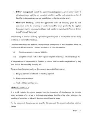       Debtors management. Identify the appropriate credit policy, i.e. credit terms which will
          attract customers, such that any impact on cash flows and the cash conversion cycle will
          be offset by increased revenue and hence Return on Capital (or vice versa).

         Short term financing. Identify the appropriate source of financing, given the cash
          conversion cycle: the inventory is ideally financed by credit granted by the supplier;
          however, it may be necessary to utilize a bank loan (or overdraft), or to "convert debtors
          to cash" through "factoring".

Implementing an effective working capital management system is an excellent way for many
companies to improve their earnings.

One of the most important decisions, involved in the management of working capital is how the
current assets will be financed. There are two sources to raise current assets

   (i)       Short term sources i.e current liabilities

   (ii)      Long term sources such as share capital, long term borrowing , retained earnings etc.

What proportion of current assets is financed by current liabilities and what proportion by long
term funds is determined by financing mix.

There are three basic approaches to determine an appropriate financing mix

   a. Hedging approach also known as matching approach

   b. Conservative approach

   c. Trade- off between these two.

HEDGING APPROACH

It is a risk reducing investment strategy involving transaction of simultaneous but opposite
nature so that the effect of one is likely to counterbalance the effect of the other. It involves the
matching of maturities of debt with the maturities of financial needs.

For the purpose of financing current asset by this approach the current is classified into two
classes

                                                                                         34 | P a g e
 