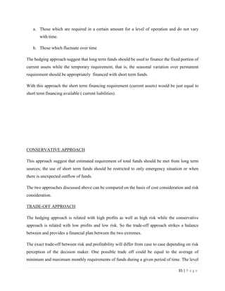 a. Those which are required in a certain amount for a level of operation and do not vary
        with time.

    b. Those which fluctuate over time

The hedging approach suggest that long term funds should be used to finance the fixed portion of
current assets while the temporary requirement, that is, the seasonal variation over permanent
requirement should be appropriately financed with short term funds.

With this approach the short term financing requirement (current assets) would be just equal to
short term financing available ( current liabilities).




CONSERVATIVE APPROACH

This approach suggest that estimated requirement of total funds should be met from long term
sources; the use of short term funds should be restricted to only emergency situation or when
there is unexpected outflow of funds.

The two approaches discussed above can be compared on the basis of cost consideration and risk
consideration.

TRADE-OFF APPROACH

The hedging approach is related with high profits as well as high risk while the conservative
approach is related with low profits and low risk. So the trade-off approach strikes a balance
between and provides a financial plan between the two extremes.

The exact trade-off between risk and profitability will differ from case to case depending on risk
perception of the decision maker. One possible trade off could be equal to the average of
minimum and maximum monthly requirements of funds during a given period of time. The level

                                                                                      35 | P a g e
 