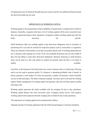of requirement may be financed through long term sources and for any additional financial needs
the short term funds may be used.




                         IMPORTANCE OF WORKING CAPITAL

Working capital is the measurement of the availability of liquid assets a company has to build its
business. Generally, companies that have a lot of working capital will be more successful since
they can expand and improve their operations. Companies without working capital may lack the
funds                        necessary                        for                        growth.


Small businesses often use working capital to pay short-term obligations such as inventory or
advertising but it can also be utilized for long-term projects such as renovations or expansion.
These are elements in the business cycle that can quickly absorb cash. If working capital dips too
low, a business risks running out of cash. Even very profitable businesses can run into trouble if
they lose the ability to meet their short-term obligations. Business financing or small business
loans can be used as a fast cash option to cushion the periods when the flow is not ideal or
readily                                                                                available.


Cash flow is the businesses life blood and every owner‟s primary task is to help keep it flowing
and to use the cash to generate profits. If a business is operating profitably, then it should, in
theory, generate a cash surplus. If it does not generate a surplus, the business could eventually
run out of cash and expire. The faster a business expands , the more cash it will need for working
capital. Proper management of working capital will generate cash and will help improve profits
and reduce risk.

Working capital represents the funds available with the company for day to day operations.
Working capital finances the cash conversion cycle. Company cannot survive with negative
working capital which represents that the company has no funds for day to day operations.

The importance of working capital can be summarized as follow:-

Adequate amount of working capital provides the following advantage to a business enterprise.


                                                                                      36 | P a g e
 