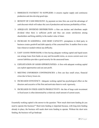 1. IMMEDIATE PAYMENT TO SUPPLIERS- it ensures regular supply and continuous
       production and also develop good repo.

   2. BENEFIT OF CASH DISCOUNT- by payment on time firm can avail the advantage of
       cash discount which will reduce the cost of production and increase profitability of firm.

   3. ADEQUATE DIVIDEND DISTRIBUTION- a firm can declare and distribute ample
       dividend when there is sufficient profit and thus can create satisfaction among
       shareholders and bring stability in the market value of share.

   4. INCREASE IN GOODWILL AND DEBT CAPACITY- promptness to third party in
       business creates goodwill and debt capacity of the concerned firm. It enables firm to raise
       loan whenever needed without any difficulty.

   5. EASY LOANS FROM BANK-A firm having adequate working capital and liquid assets
       can arrange loans from banks on easy and favourable terms, as excess current asset over
       current liabilities provides a good security for the unsecured loans.

   6. EXPLOITATION OF GOOD OPPORTUNITIES- A firm with adequate working capital
       can exploit opportunities and can earn profit.

   7. MEETING UNFORSSEN CONTINGENCIES- a firm can face small crises, financial
       crises due to heavy losses etc.

   8. INCREASED EFFICIENCY- Adequate working capital has psychological effect on the
       directors and executive of the firm and motivates them to work vigorously.

   9. INCREASED IN FIXED ASSETS PRODUCTIVITY- the fate of large scale investment
       in fixed assets is often determined by a relatively small amount of current assets.




Essentially working capital is the answer to the question: "How much short term funding do you
need to operate this business?" Short term funding is important because, with long term funding
already in place, the business still needs short term funding to operate. Without the short term
funding, the business will go bankrupt.


                                                                                       37 | P a g e
 