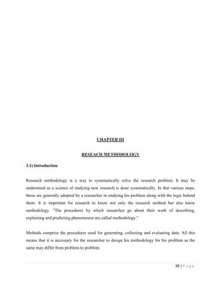 CHAPTER III


                               RESEACH METHODOLOGY

3.1) Introduction


Research methodology is a way to systematically solve the research problem. It may be
understood as a science of studying now research is done systematically. In that various steps,
those are generally adopted by a researcher in studying his problem along with the logic behind
them. It is important for research to know not only the research method but also know
methodology. ”The procedures by which researcher go about their work of describing,
explaining and predicting phenomenon are called methodology.”


Methods comprise the procedures used for generating, collecting and evaluating data. All this
means that it is necessary for the researcher to design his methodology for his problem as the
same may differ from problem to problem.



                                                                                   38 | P a g e
 