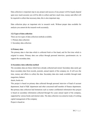 Data collection is important step in any project and success of any project will be largely depend
upon now much accurate you will be able to collect and how much time, money and effort will
be required to collect that necessary data, this is also important step.


Data collection plays an important role in research work. Without proper data available for
analysis you cannot do the research work accurately.


3.2) Types of data collection
There are two types of data collection methods available.
1. Primary data collection
2. Secondary data collection


1) Primary data
The primary data is that data which is collected fresh or first hand, and for first time which is
original in nature. Primary data can collect through personal interview, questionnaire etc. to
support the secondary data.


2) Secondary data collection method
The secondary data are those which have already collected and stored. Secondary data easily get
those secondary data from records, journals, annual reports of the company etc. It will save the
time, money and efforts to collect the data. Secondary data also made available through trade
magazines, balance
sheets, books etc.
This project is based on primary data collected through personal interview of head of account
department, head of SQC department and other concerned staff member of finance department.
But primary data collection had limitations such as matter confidential information thus project
is based on secondary information collected through five years annual report of the company,
supported by various books and internet sides. The data collection was aimed at study of working
capital management of the company
Project is based on



                                                                                      39 | P a g e
 