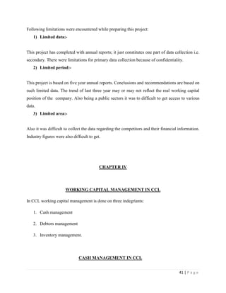 Following limitations were encountered while preparing this project:
   1) Limited data:-


This project has completed with annual reports; it just constitutes one part of data collection i.e.
secondary. There were limitations for primary data collection because of confidentiality.
   2) Limited period:-


This project is based on five year annual reports. Conclusions and recommendations are based on
such limited data. The trend of last three year may or may not reflect the real working capital
position of the company. Also being a public sectors it was to difficult to get access to various
data.
   3) Limited area:-


Also it was difficult to collect the data regarding the competitors and their financial information.
Industry figures were also difficult to get.




                                           CHAPTER IV




                       WORKING CAPITAL MANAGEMENT IN CCL

In CCL working capital management is done on three indegriants:

   1. Cash management

   2. Debtors management

   3. Inventory management.




                               CASH MANAGEMENT IN CCL


                                                                                        41 | P a g e
 