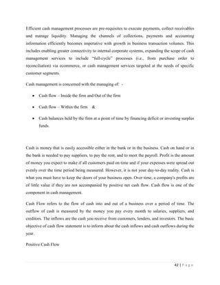 Efficient cash management processes are pre-requisites to execute payments, collect receivables
and manage liquidity. Managing the channels of collections, payments and accounting
information efficiently becomes imperative with growth in business transaction volumes. This
includes enabling greater connectivity to internal corporate systems, expanding the scope of cash
management services to include “full-cycle” processes (i.e., from purchase order to
reconciliation) via ecommerce, or cash management services targeted at the needs of specific
customer segments.

Cash management is concerned with the managing of: -

        Cash flow – Inside the firm and Out of the firm

        Cash flow – Within the firm    &

        Cash balances held by the firm at a point of time by financing deficit or investing surplus
        funds.




Cash is money that is easily accessible either in the bank or in the business. Cash on hand or in
the bank is needed to pay suppliers, to pay the rent, and to meet the payroll. Profit is the amount
of money you expect to make if all customers paid on time and if your expenses were spread out
evenly over the time period being measured. However, it is not your day-to-day reality. Cash is
what you must have to keep the doors of your business open. Over time, a company's profits are
of little value if they are not accompanied by positive net cash flow. Cash flow is one of the
component in cash management.

Cash Flow refers to the flow of cash into and out of a business over a period of time. The
outflow of cash is measured by the money you pay every month to salaries, suppliers, and
creditors. The inflows are the cash you receive from customers, lenders, and investors. The basic
objective of cash flow statement is to inform about the cash inflows and cash outflows during the
year.

Positive Cash Flow



                                                                                       42 | P a g e
 