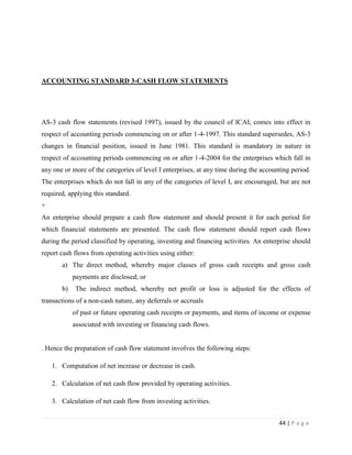 ACCOUNTING STANDARD 3-CASH FLOW STATEMENTS




AS-3 cash flow statements (revised 1997), issued by the council of ICAI, comes into effect in
respect of accounting periods commencing on or after 1-4-1997. This standard supersedes, AS-3
changes in financial position, issued in June 1981. This standard is mandatory in nature in
respect of accounting periods commencing on or after 1-4-2004 for the enterprises which fall in
any one or more of the categories of level I enterprises, at any time during the accounting period.
The enterprises which do not fall in any of the categories of level I, are encouraged, but are not
required, applying this standard.
+
An enterprise should prepare a cash flow statement and should present it for each period for
which financial statements are presented. The cash flow statement should report cash flows
during the period classified by operating, investing and financing activities. An enterprise should
report cash flows from operating activities using either:
       a) The direct method, whereby major classes of gross cash receipts and gross cash
            payments are disclosed; or
       b)    The indirect method, whereby net profit or loss is adjusted for the effects of
transactions of a non-cash nature, any deferrals or accruals
            of past or future operating cash receipts or payments, and items of income or expense
            associated with investing or financing cash flows.


. Hence the preparation of cash flow statement involves the following steps:

    1. Computation of net increase or decrease in cash.

    2. Calculation of net cash flow provided by operating activities.

    3. Calculation of net cash flow from investing activities.


                                                                                       44 | P a g e
 