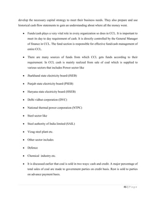 develop the necessary capital strategy to meet their business needs. They also prepare and use
historical cash flow statements to gain an understanding about where all the money went.

       Funds/cash plays a very vital role in every organization so does in CCL. It is important to
       meet its day to day requirement of cash. It is directly controlled by the General Manager
       of finance in CCL. The fund section is responsible for effective fund/cash management of
       entire CCL.

       There are many sources of funds from which CCL gets funds according to their
       requirement. In CCL cash is mainly realized from sale of coal which is supplied to
       various sectors that includes Power sector like

       Jharkhand state electricity board (JSEB)

       Punjab state electricity board (PSEB)

       Haryana state electricity board (HSEB)

       Delhi vidhut corporation (DVC)

       National thermal power corporation (NTPC)

       Steel sector like

       Steel authority of India limited (SAIL)

       Vizag steel plant etc.

       Other sector includes

       Defence

       Chemical industry etc.

       It is discussed earlier that coal is sold in two ways: cash and credit. A major percentage of
       total sales of coal are made to government parties on credit basis. Rest is sold to parties
       on advance payment basis.



                                                                                        46 | P a g e
 
