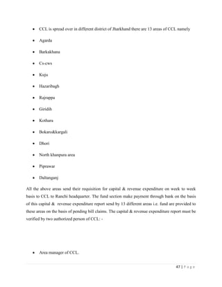 CCL is spread over in different district of Jharkhand there are 13 areas of CCL namely

       Agarda

       Barkakhana

       Cs-cws

       Kuju

       Hazaribagh

       Rajrappa

       Giridih

       Kothara

       Bokaro&kargali

       Dhori

       North khanpura area

       Piprawar

       Daltanganj

All the above areas send their requisition for capital & revenue expenditure on week to week
basis to CCL to Ranchi headquarter. The fund section make payment through bank on the basis
of this capital & revenue expenditure report send by 13 different areas i.e. fund are provided to
these areas on the basis of pending bill claims. The capital & revenue expenditure report must be
verified by two authorized person of CCL: -




       Area manager of CCL.


                                                                                     47 | P a g e
 
