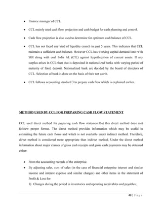 Finance manager of CCL.

          CCL mainly used cash flow projection and cash budget for cash planning and control.

          Cash flow projection is also used to determine for optimum cash balance of CCL.

          CCL has not faced any kind of liquidity crunch in past 5 years. This indicates that CCL
          maintain a sufficient cash balance. However CCL has working capital demand limit with
          SBI along with coal India ltd. (CIL) against hypothecation of current assets. If any
          surplus arises in CCL then that is deposited in nationalized banks with varying period of
          maturity of fixed deposit. Nationalized bank are decided by the board of directors of
          CCL. Selection of bank is done on the basis of their net worth.

          CCL follows accounting standard 3 to prepare cash flow which is explained earlier..




METHOD USED BY CCL FOR PREPARING CASH FLOW STATEMENT


CCL used direct method for preparing cash flow statement.But this direct method does mot
folloew proper format. The direct method provides information which may be useful in
estimating the future cash flows and which is not available under indirect method. Therefore,
direct method is considered more appropriate than indirect method. Under the direct method
information about major classes of gross cash receipts and gross cash payments may be obtained
either:


          From the accounting records of the enterprise.
          By adjusting sales, cost of sales (in the case of financial enterprise interest and similar
          income and interest expense and similar charges) and other items in the statement of
          Profit & Loss for:
          1) Changes during the period in inventories and operating receivables and payables;


                                                                                         48 | P a g e
 