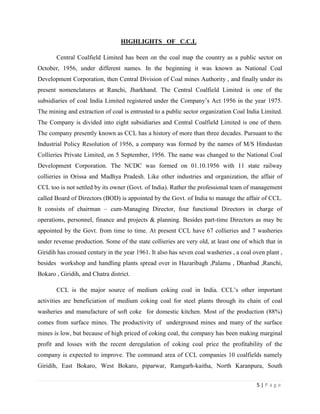 HIGHLIGHTS OF C.C.L

       Central Coalfield Limited has been on the coal map the country as a public sector on
October, 1956, under different names. In the beginning it was known as National Coal
Development Corporation, then Central Division of Coal mines Authority , and finally under its
present nomenclatures at Ranchi, Jharkhand. The Central Coalfield Limited is one of the
subsidiaries of coal India Limited registered under the Company‟s Act 1956 in the year 1975.
The mining and extraction of coal is entrusted to a public sector organization Coal India Limited.
The Company is divided into eight subsidiaries and Central Coalfield Limited is one of them.
The company presently known as CCL has a history of more than three decades. Pursuant to the
Industrial Policy Resolution of 1956, a company was formed by the names of M/S Hindustan
Collieries Private Limited, on 5 September, 1956. The name was changed to the National Coal
Development Corporation. The NCDC was formed on 01.10.1956 with 11 state railway
collieries in Orissa and Madhya Pradesh. Like other industries and organization, the affair of
CCL too is not settled by its owner (Govt. of India). Rather the professional team of management
called Board of Directors (BOD) is appointed by the Govt. of India to manage the affair of CCL.
It consists of chairman – cum-Managing Director, four functional Directors in charge of
operations, personnel, finance and projects & planning. Besides part-time Directors as may be
appointed by the Govt. from time to time. At present CCL have 67 collieries and 7 washeries
under revenue production. Some of the state collieries are very old, at least one of which that in
Giridih has crossed century in the year 1961. It also has seven coal washeries , a coal oven plant ,
besides workshop and handling plants spread over in Hazaribagh ,Palamu , Dhanbad ,Ranchi,
Bokaro , Giridih, and Chatra district.

       CCL is the major source of medium coking coal in India. CCL‟s other important
activities are beneficiation of medium coking coal for steel plants through its chain of coal
washeries and manufacture of soft coke for domestic kitchen. Most of the production (88%)
comes from surface mines. The productivity of underground mines and many of the surface
mines is low, but because of high priced of coking coal, the company has been making marginal
profit and losses with the recent deregulation of coking coal price the profitability of the
company is expected to improve. The command area of CCL companies 10 coalfields namely
Giridih, East Bokaro, West Bokaro, piparwar, Ramgarh-kaitha, North Karanpura, South


                                                                                         5|Page
 