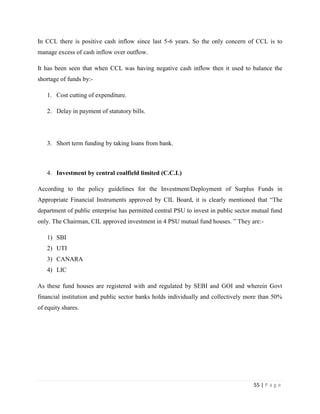 In CCL there is positive cash inflow since last 5-6 years. So the only concern of CCL is to
manage excess of cash inflow over outflow.

It has been seen that when CCL was having negative cash inflow then it used to balance the
shortage of funds by:-

   1. Cost cutting of expenditure.

   2. Delay in payment of statutory bills.




   3. Short term funding by taking loans from bank.



   4. Investment by central coalfield limited (C.C.L)

According to the policy guidelines for the Investment/Deployment of Surplus Funds in
Appropriate Financial Instruments approved by CIL Board, it is clearly mentioned that “The
department of public enterprise has permitted central PSU to invest in public sector mutual fund
only. The Chairman, CIL approved investment in 4 PSU mutual fund houses. ” They are:-

   1) SBI
   2) UTI
   3) CANARA
   4) LIC

As these fund houses are registered with and regulated by SEBI and GOI and wherein Govt
financial institution and public sector banks holds individually and collectively more than 50%
of equity shares.




                                                                                    55 | P a g e
 